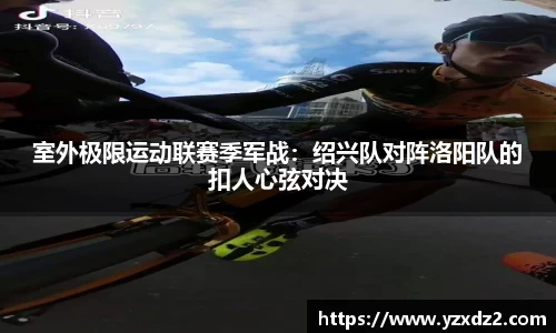 室外极限运动联赛季军战：绍兴队对阵洛阳队的扣人心弦对决